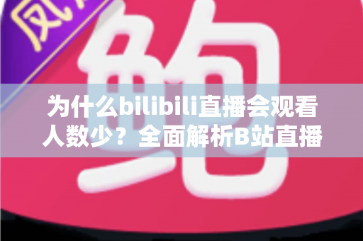 为什么bilibili直播会观看人数少?全面解析B站直播流量低迷的根本原因与实用提升策略 为什么bilibili直播会观看人数少?全面解析B站直播流量低迷的根本原因与实用提升策略