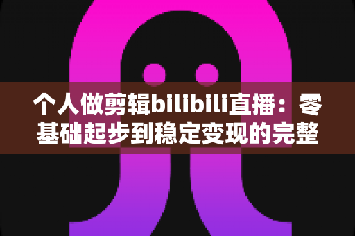 个人做剪辑bilibili直播：零基础起步到稳定变现的完整实战指南