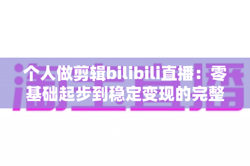 个人做剪辑bilibili直播：零基础起步到稳定变现的完整实战指南