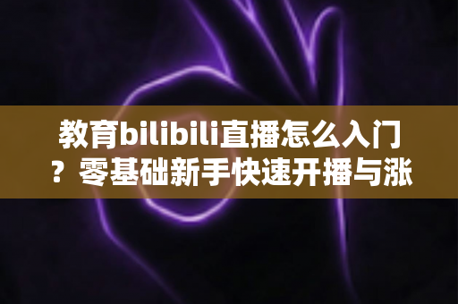 教育bilibili直播怎么入门？零基础新手快速开播与涨粉全攻略