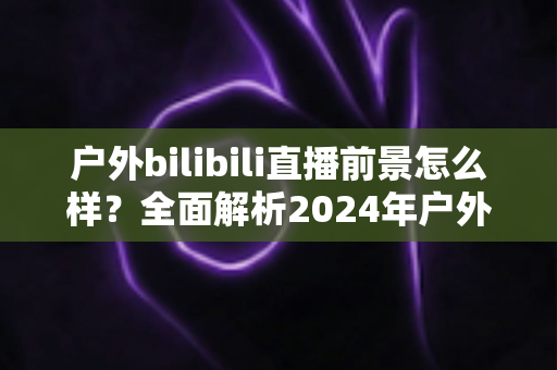 户外bilibili直播前景怎么样?全面解析2024年户外直播行业的机遇、挑战与赚钱之道 户外bilibili直播前景怎么样?全面解析2024年户外直播行业的机遇、挑战与赚钱之道