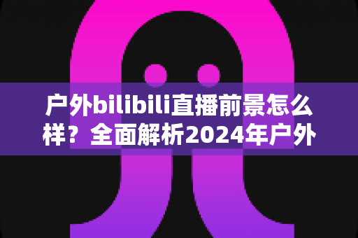 户外bilibili直播前景怎么样?全面解析2024年户外直播行业的机遇、挑战与赚钱之道 户外bilibili直播前景怎么样?全面解析2024年户外直播行业的机遇、挑战与赚钱之道