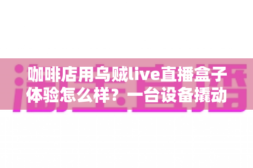咖啡店用乌贼live直播盒子体验怎么样?一台设备撬动门店流量的真实测评 咖啡店用乌贼live直播盒子体验怎么样?一台设备撬动门店流量的真实测评