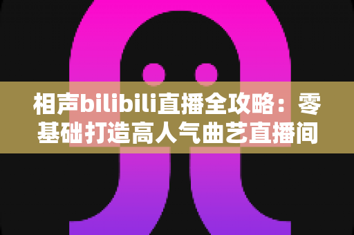 相声bilibili直播全攻略：零基础打造高人气曲艺直播间的完整指南