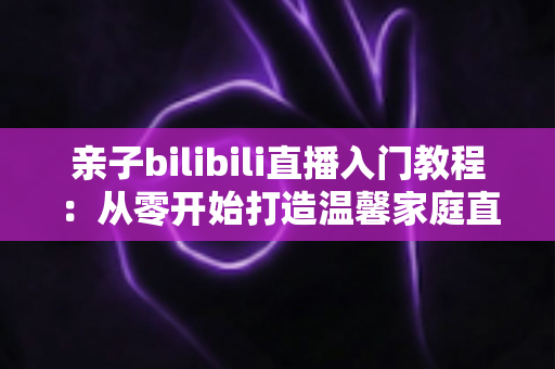 亲子bilibili直播入门教程:从零开始打造温馨家庭直播间的完全指南 亲子bilibili直播入门教程:从零开始打造温馨家庭直播间的完全指南