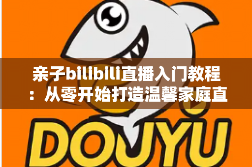 亲子bilibili直播入门教程:从零开始打造温馨家庭直播间的完全指南 亲子bilibili直播入门教程:从零开始打造温馨家庭直播间的完全指南