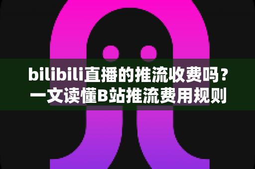 bilibili直播的推流收费吗？一文读懂B站推流费用规则、开播条件与零成本开播全攻略