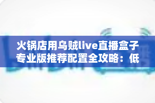 火锅店用乌贼live直播盒子专业版推荐配置全攻略：低成本打造高人气餐饮直播间的实战指南