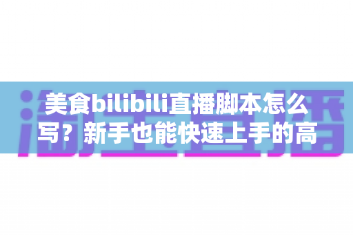 美食bilibili直播脚本怎么写？新手也能快速上手的高人气直播脚本全攻略