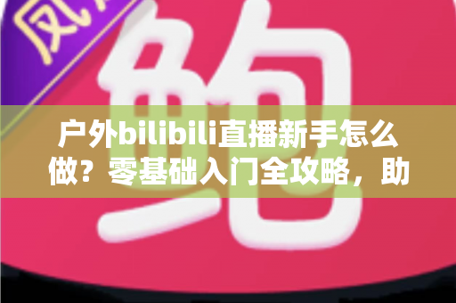 户外bilibili直播新手怎么做?零基础入门全攻略,助你快速开启户外直播之路 户外bilibili直播新手怎么做?零基础入门全攻略,助你快速开启户外直播之路