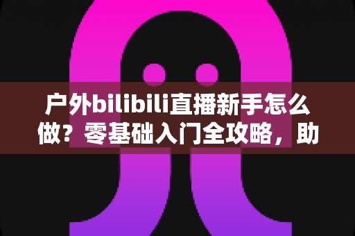 户外bilibili直播新手怎么做？零基础入门全攻略，助你快速开启户外直播之路