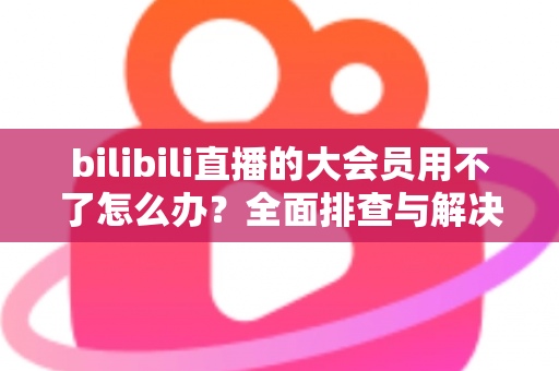 bilibili直播的大会员用不了怎么办?全面排查与解决指南帮你快速恢复观影体验 bilibili直播的大会员用不了怎么办?全面排查与解决指南帮你快速恢复观影体验