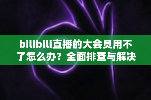 bilibili直播的大会员用不了怎么办?全面排查与解决指南帮你快速恢复观影体验 bilibili直播的大会员用不了怎么办?全面排查与解决指南帮你快速恢复观影体验