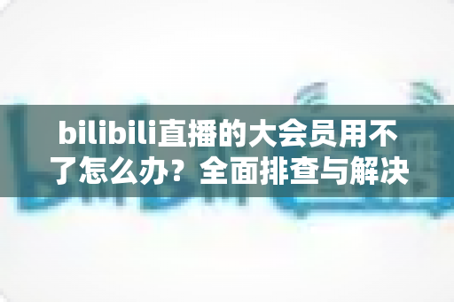 bilibili直播的大会员用不了怎么办?全面排查与解决指南帮你快速恢复观影体验 bilibili直播的大会员用不了怎么办?全面排查与解决指南帮你快速恢复观影体验