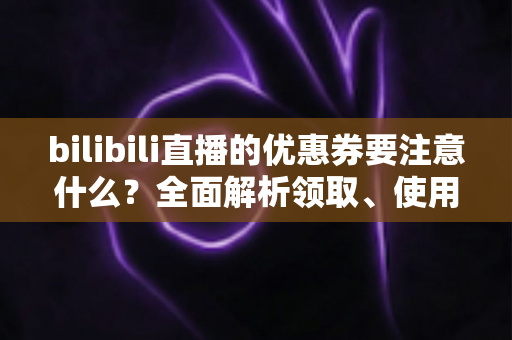 bilibili直播的优惠券要注意什么？全面解析领取、使用与避坑的实用指南