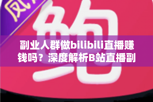 副业人群做bilibili直播赚钱吗？深度解析B站直播副业收益模式、真实门槛与实操进阶指南