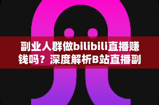 副业人群做bilibili直播赚钱吗？深度解析B站直播副业收益模式、真实门槛与实操进阶指南