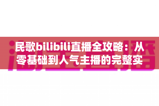 民歌bilibili直播全攻略:从零基础到人气主播的完整实战指南 民歌bilibili直播全攻略:从零基础到人气主播的完整实战指南