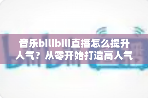 音乐bilibili直播怎么提升人气?从零开始打造高人气音乐直播间的实战攻略 音乐bilibili直播怎么提升人气?从零开始打造高人气音乐直播间的实战攻略