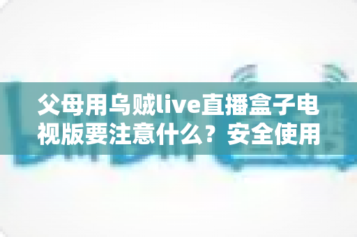 父母用乌贼live直播盒子电视版要注意什么？安全使用与避坑全指南一文讲清