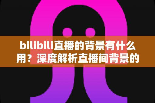 bilibili直播的背景有什么用?深度解析直播间背景的核心价值与运营优势 bilibili直播的背景有什么用?深度解析直播间背景的核心价值与运营优势