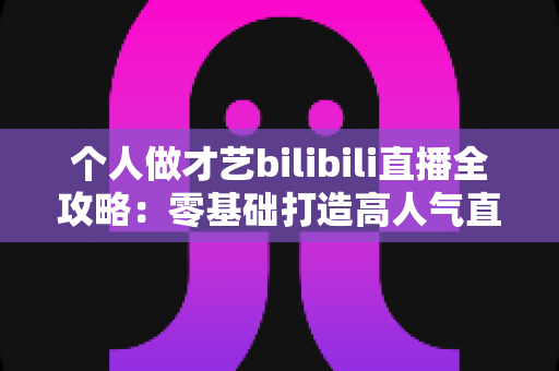个人做才艺bilibili直播全攻略:零基础打造高人气直播间的涨粉变现实战指南 个人做才艺bilibili直播全攻略:零基础打造高人气直播间的涨粉变现实战指南