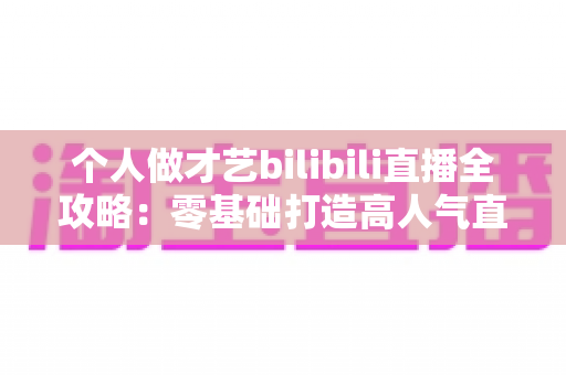 个人做才艺bilibili直播全攻略:零基础打造高人气直播间的涨粉变现实战指南 个人做才艺bilibili直播全攻略:零基础打造高人气直播间的涨粉变现实战指南