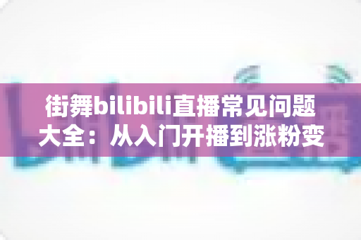 街舞bilibili直播常见问题大全：从入门开播到涨粉变现的实用指南