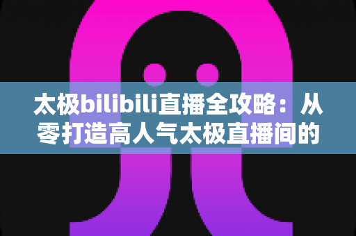 太极bilibili直播全攻略:从零打造高人气太极直播间的实战指南 太极bilibili直播全攻略:从零打造高人气太极直播间的实战指南