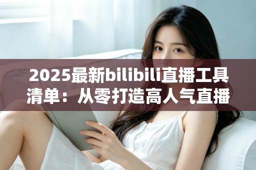 2025最新bilibili直播工具清单：从零打造高人气直播间的全套装备与软件指南