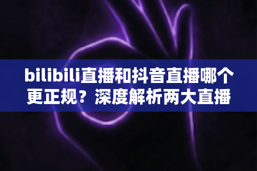 bilibili直播和抖音直播哪个更正规?深度解析两大直播平台的规范性与选择指南 bilibili直播和抖音直播哪个更正规?深度解析两大直播平台的规范性与选择指南