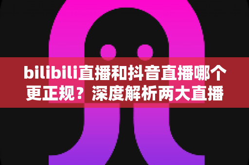 bilibili直播和抖音直播哪个更正规?深度解析两大直播平台的规范性与选择指南 bilibili直播和抖音直播哪个更正规?深度解析两大直播平台的规范性与选择指南
