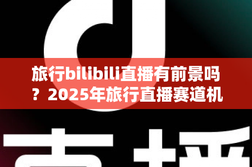 旅行bilibili直播有前景吗?2025年旅行直播赛道机遇与变现全解析 旅行bilibili直播有前景吗?2025年旅行直播赛道机遇与变现全解析