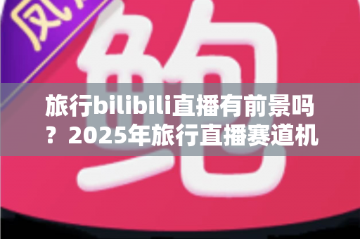 旅行bilibili直播有前景吗?2025年旅行直播赛道机遇与变现全解析 旅行bilibili直播有前景吗?2025年旅行直播赛道机遇与变现全解析