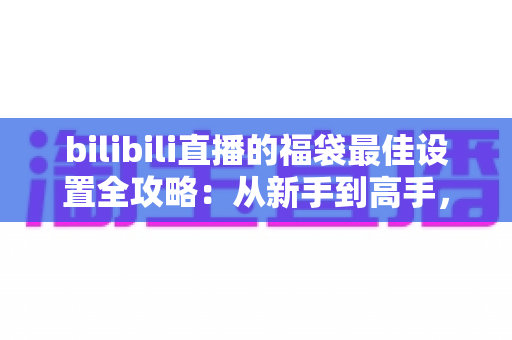 bilibili直播的福袋最佳设置全攻略:从新手到高手,轻松打造高人气直播间 bilibili直播的福袋最佳设置全攻略:从新手到高手,轻松打造高人气直播间