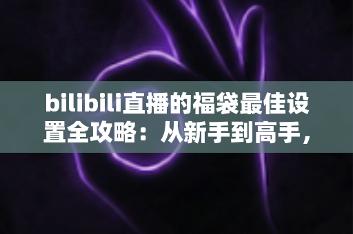 bilibili直播的福袋最佳设置全攻略:从新手到高手,轻松打造高人气直播间 bilibili直播的福袋最佳设置全攻略:从新手到高手,轻松打造高人气直播间