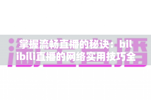 掌握流畅直播的秘诀:bilibili直播的网络实用技巧全攻略 掌握流畅直播的秘诀:bilibili直播的网络实用技巧全攻略