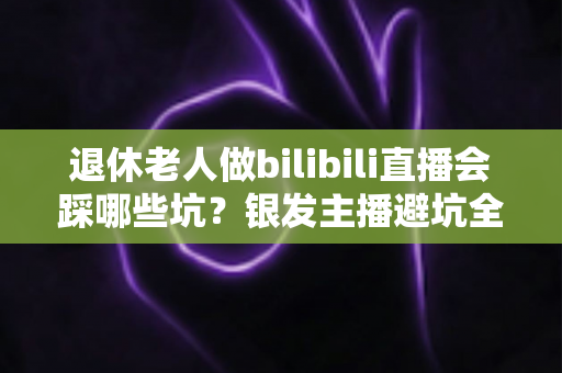 退休老人做bilibili直播会踩哪些坑？银发主播避坑全攻略，助您轻松开启直播新生活
