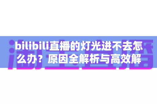 bilibili直播的灯光进不去怎么办?原因全解析与高效解决方案指南 bilibili直播的灯光进不去怎么办?原因全解析与高效解决方案指南