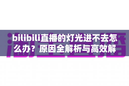 bilibili直播的灯光进不去怎么办?原因全解析与高效解决方案指南 bilibili直播的灯光进不去怎么办?原因全解析与高效解决方案指南