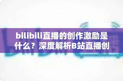 bilibili直播的创作激励是什么?深度解析B站直播创作激励计划与收益提升全攻略 bilibili直播的创作激励是什么?深度解析B站直播创作激励计划与收益提升全攻略