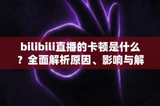 bilibili直播的卡顿是什么?全面解析原因、影响与解决方案 bilibili直播的卡顿是什么?全面解析原因、影响与解决方案
