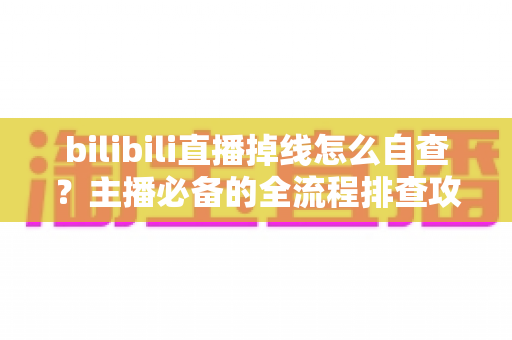 bilibili直播掉线怎么自查？主播必备的全流程排查攻略与实用解决方案