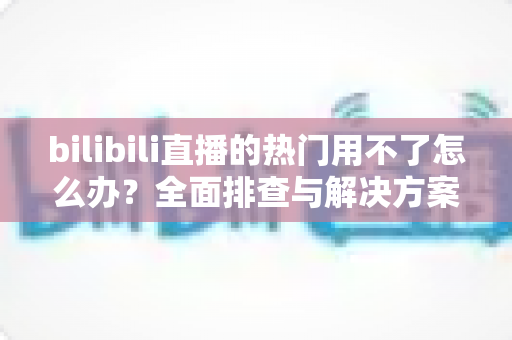 bilibili直播的热门用不了怎么办？全面排查与解决方案指南