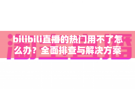bilibili直播的热门用不了怎么办？全面排查与解决方案指南