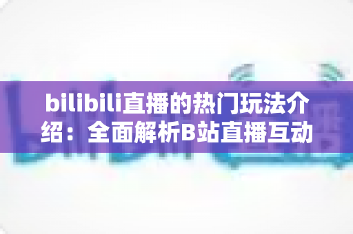 bilibili直播的热门玩法介绍:全面解析B站直播互动新趋势与参与指南 bilibili直播的热门玩法介绍:全面解析B站直播互动新趋势与参与指南