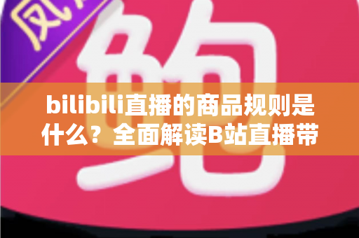 bilibili直播的商品规则是什么?全面解读B站直播带货合规要点与实用运营指南 bilibili直播的商品规则是什么?全面解读B站直播带货合规要点与实用运营指南