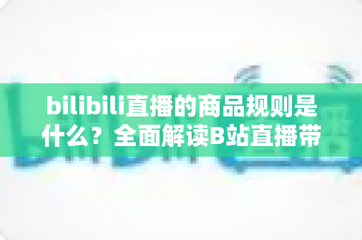 bilibili直播的商品规则是什么?全面解读B站直播带货合规要点与实用运营指南 bilibili直播的商品规则是什么?全面解读B站直播带货合规要点与实用运营指南