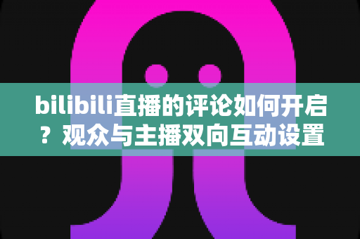 bilibili直播的评论如何开启?观众与主播双向互动设置全攻略 bilibili直播的评论如何开启?观众与主播双向互动设置全攻略