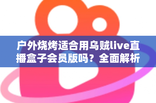 户外烧烤适合用乌贼live直播盒子会员版吗?全面解析户外直播装备的正确打开方式 户外烧烤适合用乌贼live直播盒子会员版吗?全面解析户外直播装备的正确打开方式